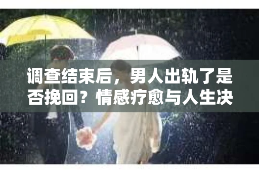 调查结束后，男人出轨了是否挽回？情感疗愈与人生决策的干货指南
