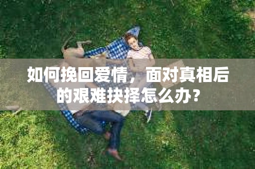 如何挽回爱情，面对真相后的艰难抉择怎么办？