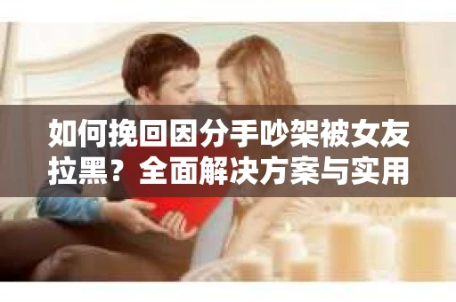 如何挽回因分手吵架被女友拉黑？全面解决方案与实用建议