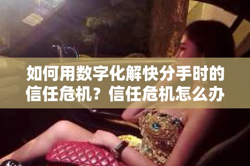 如何用数字化解快分手时的信任危机？信任危机怎么办？