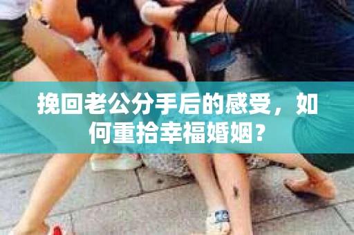 挽回老公分手后的感受，如何重拾幸福婚姻？