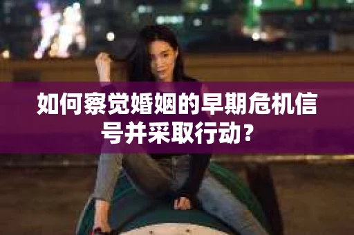 如何察觉婚姻的早期危机信号并采取行动？