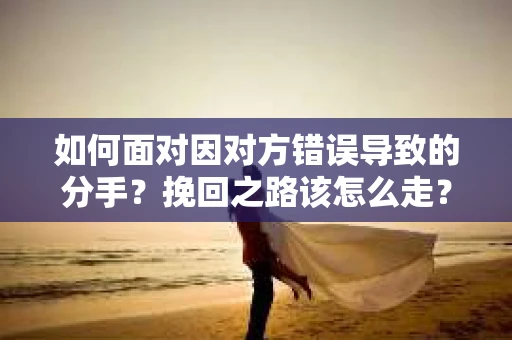 如何面对因对方错误导致的分手？挽回之路该怎么走？