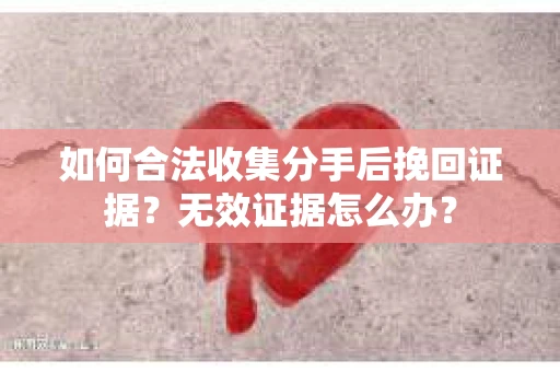 如何合法收集分手后挽回证据？无效证据怎么办？