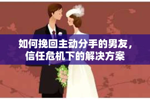 如何挽回主动分手的男友,信任危机下的解决方案 如何挽回主动分手的男友,信任危机下的解决方案
