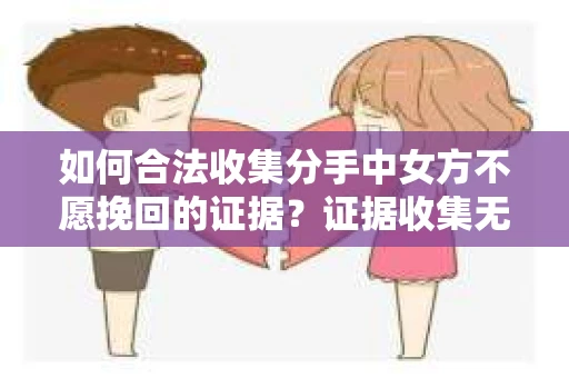 如何合法收集分手中女方不愿挽回的证据？证据收集无效怎么办？