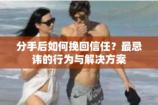 分手后如何挽回信任？最忌讳的行为与解决方案