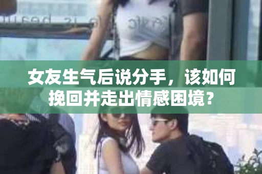 女友生气后说分手，该如何挽回并走出情感困境？