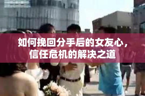 如何挽回分手后的女友心,信任危机的解决之道 如何挽回分手后的女友心,信任危机的解决之道