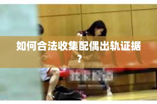 如何合法收集配偶出轨证据？