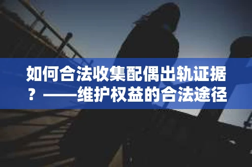 如何合法收集配偶出轨证据？——维护权益的合法途径