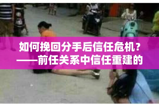 如何挽回分手后信任危机？——前任关系中信任重建的实用指南