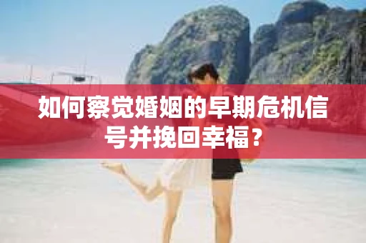 如何察觉婚姻的早期危机信号并挽回幸福？