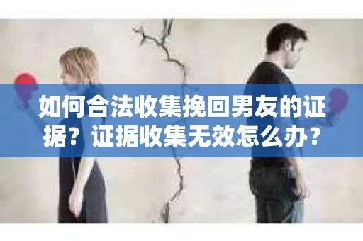 如何合法收集挽回男友的证据？证据收集无效怎么办？