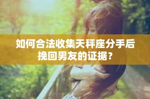 如何合法收集天秤座分手后挽回男友的证据？