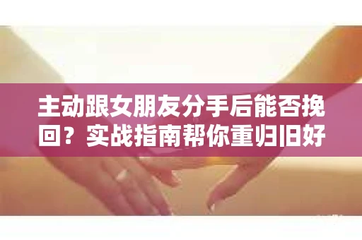 主动跟女朋友分手后能否挽回？实战指南帮你重归旧好