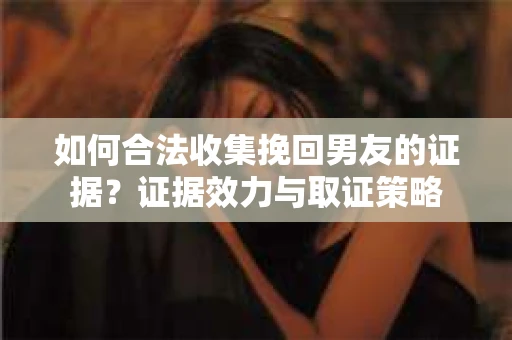 如何合法收集挽回男友的证据？证据效力与取证策略
