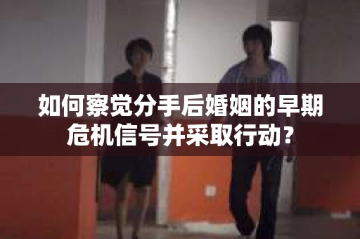 如何察觉分手后婚姻的早期危机信号并采取行动? 如何察觉分手后婚姻的早期危机信号并采取行动?