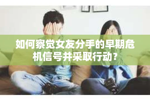 如何察觉女友分手的早期危机信号并采取行动？