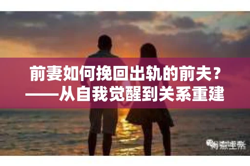 前妻如何挽回出轨的前夫？——从自我觉醒到关系重建的全面指南