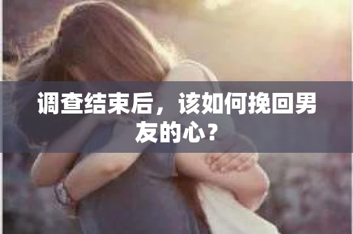 调查结束后，该如何挽回男友的心？
