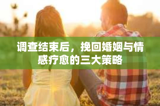 调查结束后，挽回婚姻与情感疗愈的三大策略