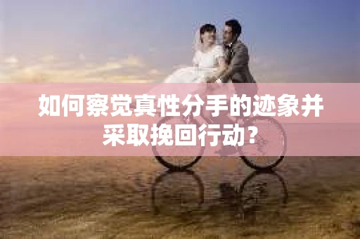 如何察觉真性分手的迹象并采取挽回行动？