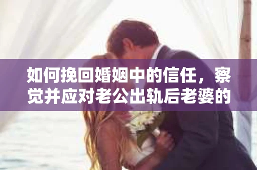 如何挽回婚姻中的信任，察觉并应对老公出轨后老婆的危机信号