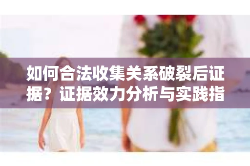 如何合法收集关系破裂后证据？证据效力分析与实践指南