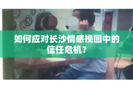如何应对长沙情感挽回中的信任危机？