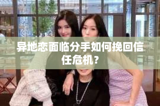 异地恋面临分手如何挽回信任危机？