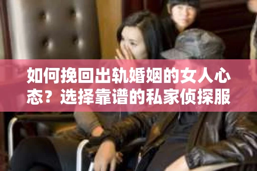 如何挽回出轨婚姻的女人心态？选择靠谱的私家侦探服务指南