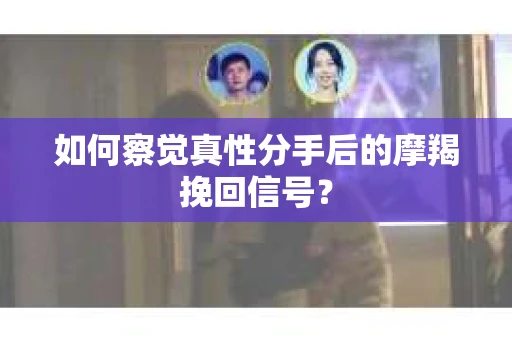 如何察觉真性分手后的摩羯挽回信号？