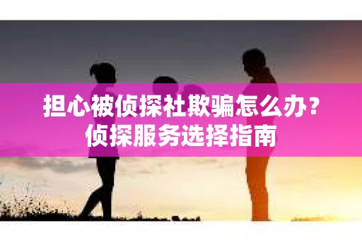 担心被侦探社欺骗怎么办？侦探服务选择指南
