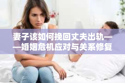 妻子该如何挽回丈夫出轨——婚姻危机应对与关系修复全攻略