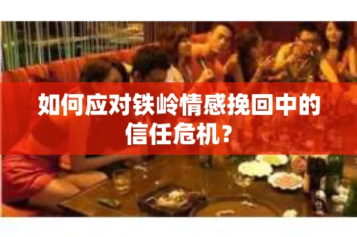 如何应对铁岭情感挽回中的信任危机? 如何应对铁岭情感挽回中的信任危机?