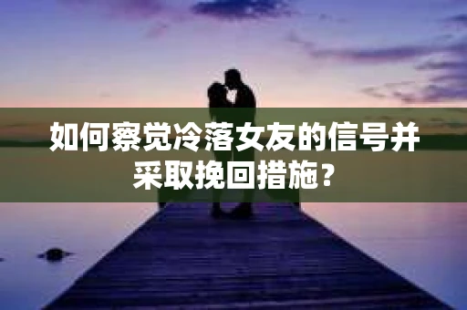 如何察觉冷落女友的信号并采取挽回措施？