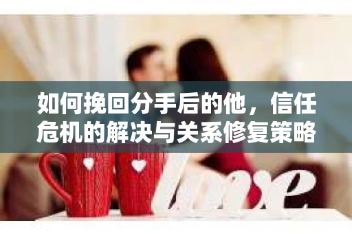 如何挽回分手后的他，信任危机的解决与关系修复策略