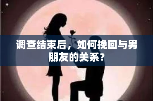 调查结束后，如何挽回与男朋友的关系？