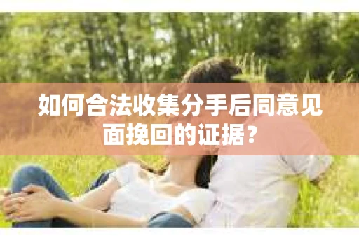 如何合法收集分手后同意见面挽回的证据？