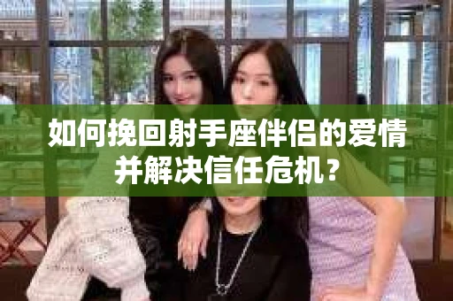 如何挽回射手座伴侣的爱情并解决信任危机？