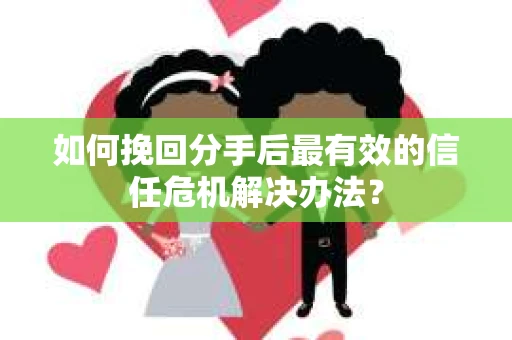 如何挽回分手后最有效的信任危机解决办法？