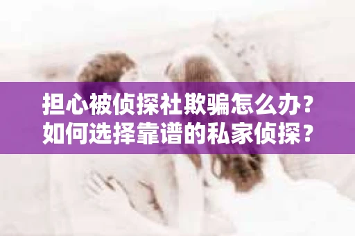 担心被侦探社欺骗怎么办？如何选择靠谱的私家侦探？