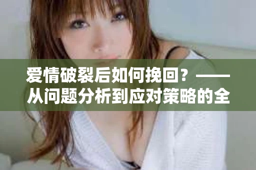 爱情破裂后如何挽回？——从问题分析到应对策略的全面指南