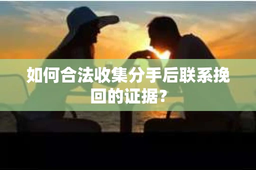 如何合法收集分手后联系挽回的证据？