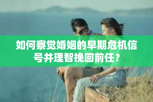 如何察觉婚姻的早期危机信号并理智挽回前任？