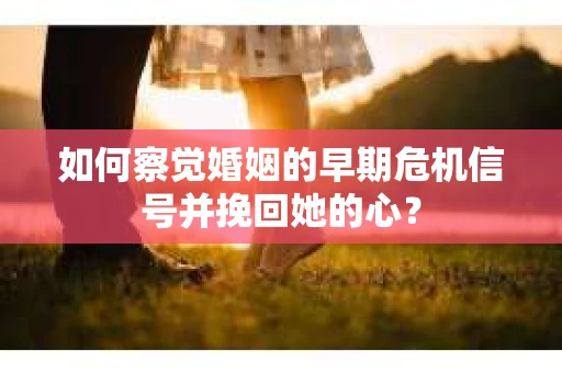 如何察觉婚姻的早期危机信号并挽回她的心？