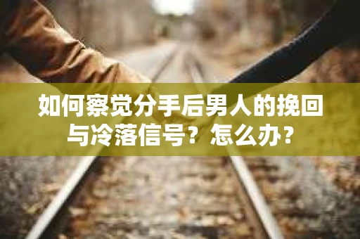 如何察觉分手后男人的挽回与冷落信号？怎么办？