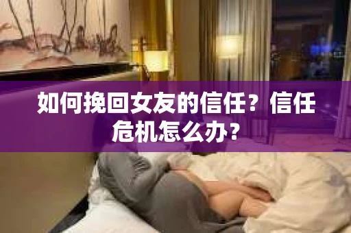 如何挽回女友的信任?信任危机怎么办? 如何挽回女友的信任?信任危机怎么办?