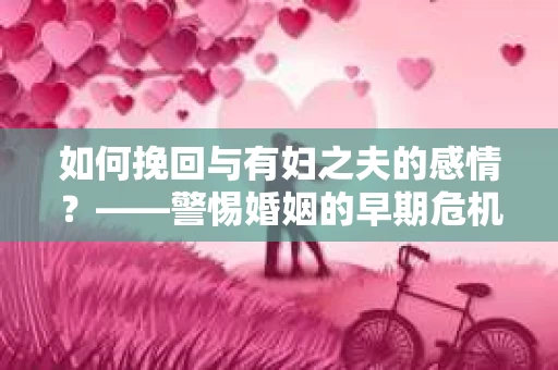 如何挽回与有妇之夫的感情？——警惕婚姻的早期危机信号